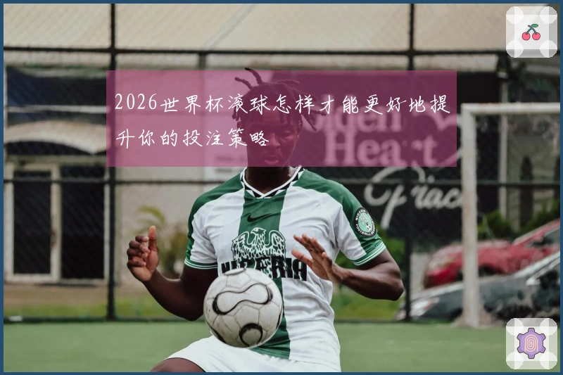 2026世界杯滚球怎样才能更好地提升你的投注策略